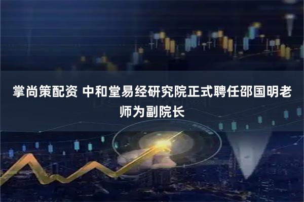掌尚策配资 中和堂易经研究院正式聘任邵国明老师为副院长