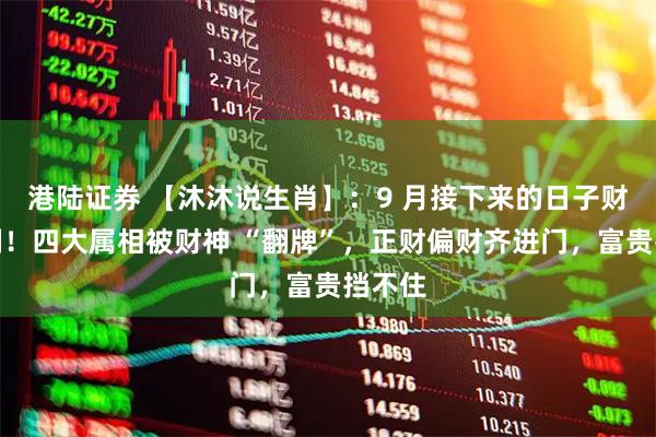 港陆证券 【沐沐说生肖】：9 月接下来的日子财运爆棚！四大属相被财神 “翻牌”，正财偏财齐进门，富贵挡不住