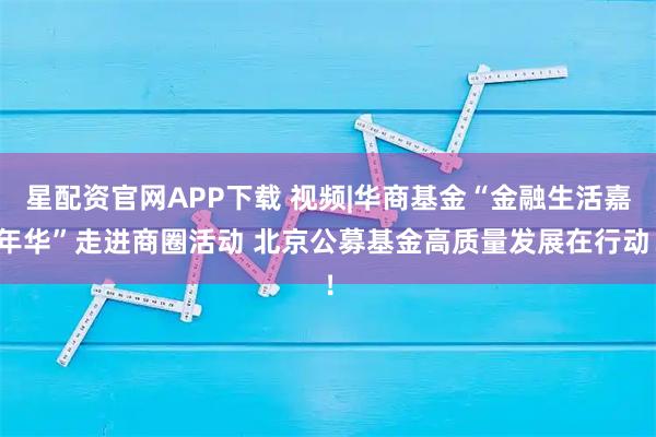 星配资官网APP下载 视频|华商基金“金融生活嘉年华”走进商圈活动 北京公募基金高质量发展在行动！