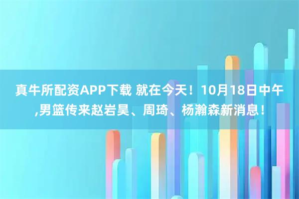 真牛所配资APP下载 就在今天!10月18日中午,男篮传来赵岩昊、周琦、杨瀚森新消息!