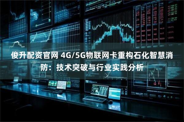 俊升配资官网 4G/5G物联网卡重构石化智慧消防：技术突破与行业实践分析