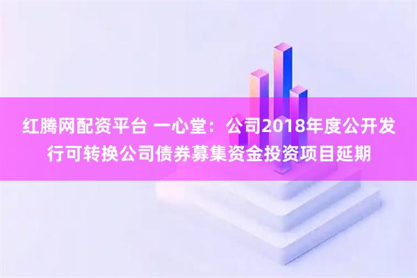 红腾网配资平台 一心堂:公司2018年度公开发行可转换公司债券募集资金投资项目延期