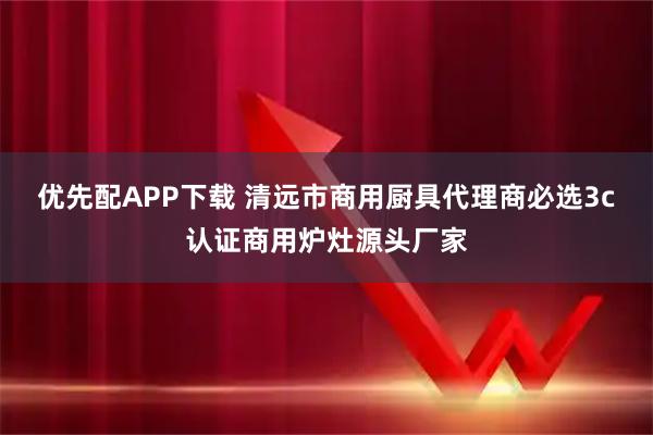 优先配APP下载 清远市商用厨具代理商必选3c认证商用炉灶源头厂家