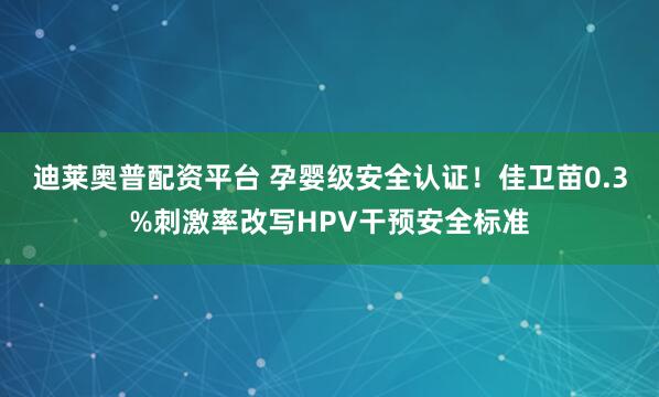迪莱奥普配资平台 孕婴级安全认证!佳卫苗0.3%刺激率改写HPV干预安全标准