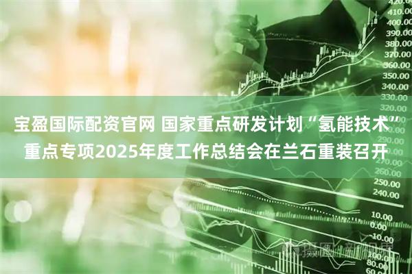 宝盈国际配资官网 国家重点研发计划“氢能技术”重点专项2025年度工作总结会在兰石重装召开