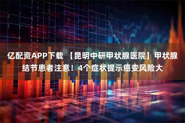 亿配资APP下载 【昆明中研甲状腺医院】甲状腺结节患者注意！4个症状提示癌变风险大