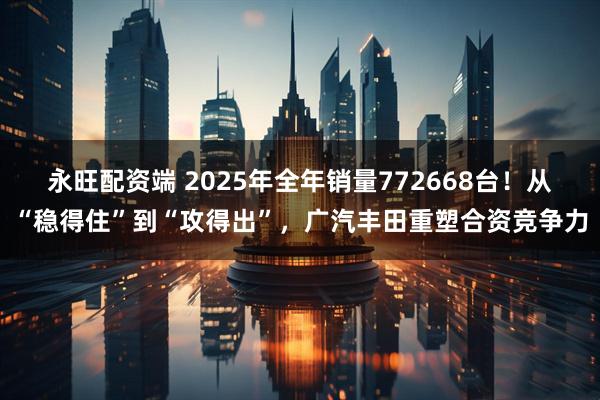 永旺配资端 2025年全年销量772668台！从“稳得住”到“攻得出”，广汽丰田重塑合资竞争力