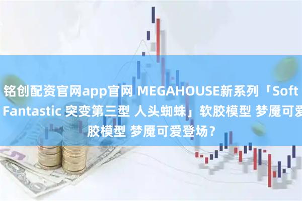 铭创配资官网app官网 MEGAHOUSE新系列「Soft Vinyl Fantastic 突变第三型 人头蜘蛛」软胶模型 梦魇可爱登场？