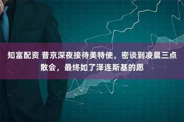 知富配资 普京深夜接待美特使，密谈到凌晨三点散会，最终如了泽连斯基的愿