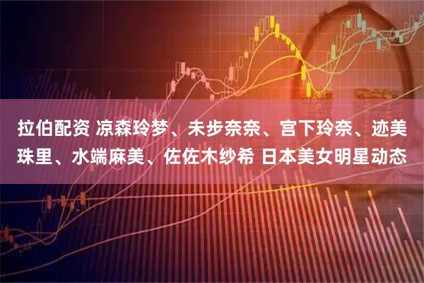 拉伯配资 凉森玲梦、未步奈奈、宫下玲奈、迹美珠里、水端麻美、佐佐木纱希 日本美女明星动态