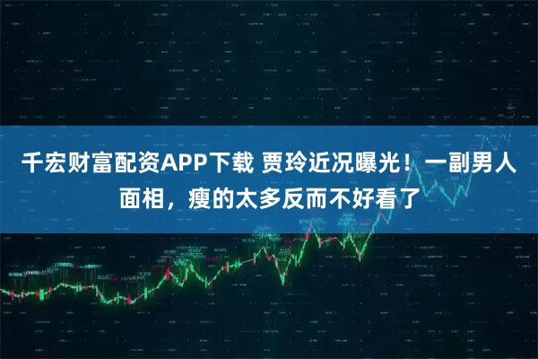 千宏财富配资APP下载 贾玲近况曝光！一副男人面相，瘦的太多反而不好看了