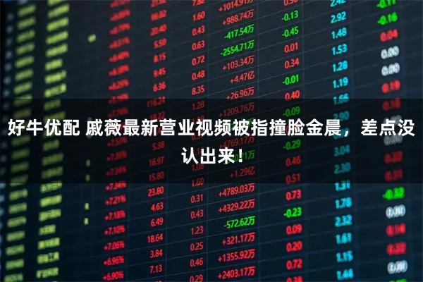 好牛优配 戚薇最新营业视频被指撞脸金晨，差点没认出来！