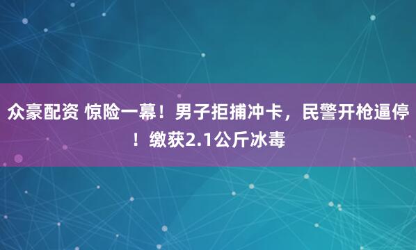 众豪配资 惊险一幕！男子拒捕冲卡，民警开枪逼停！缴获2.1公斤冰毒