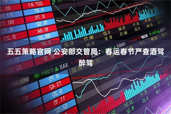 五五策略官网 公安部交管局：春运春节严查酒驾醉驾