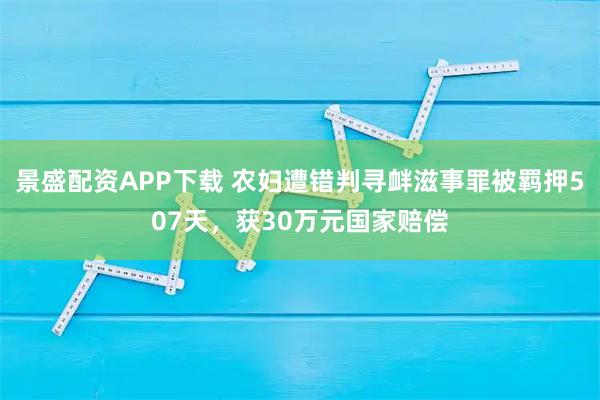 景盛配资APP下载 农妇遭错判寻衅滋事罪被羁押507天，获30万元国家赔偿