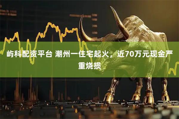 屿科配资平台 潮州一住宅起火，近70万元现金严重烧损