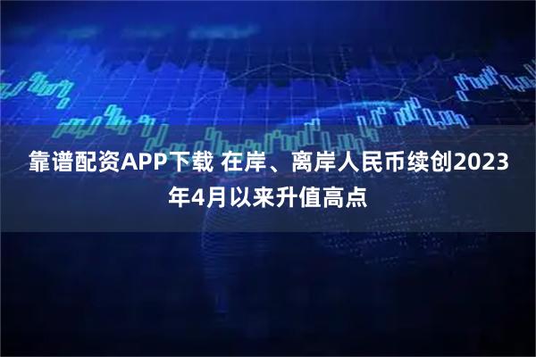 靠谱配资APP下载 在岸、离岸人民币续创2023年4月以来升值高点