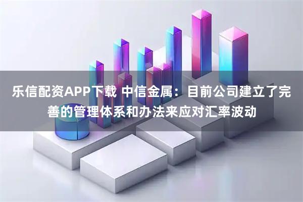 乐信配资APP下载 中信金属：目前公司建立了完善的管理体系和办法来应对汇率波动