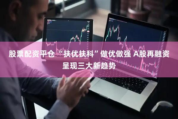 股票配资平仓 “扶优扶科”做优做强 A股再融资呈现三大新趋势