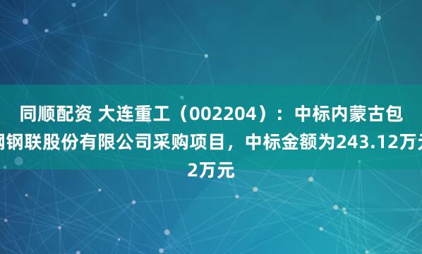 同顺配资 大连重工（002204）：中标内蒙古包钢钢联股份有限公司采购项目，中标金额为243.12万元