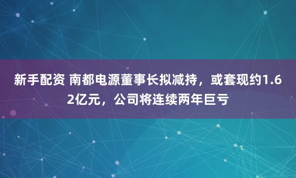 新手配资 南都电源董事长拟减持，或套现约1.62亿元，公司将连续两年巨亏