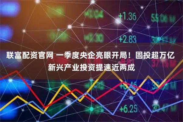 联富配资官网 一季度央企亮眼开局！固投超万亿 新兴产业投资提速近两成